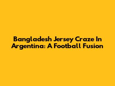 Bangladesh Jersey Craze In Argentina: A Football Fusion