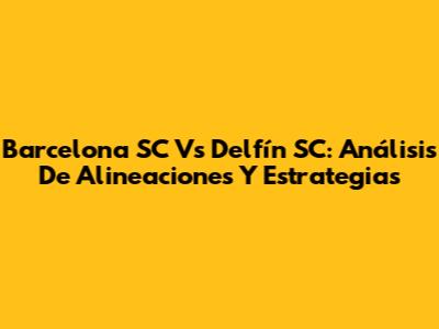 Barcelona SC Vs Delfín SC: Análisis De Alineaciones Y Estrategias