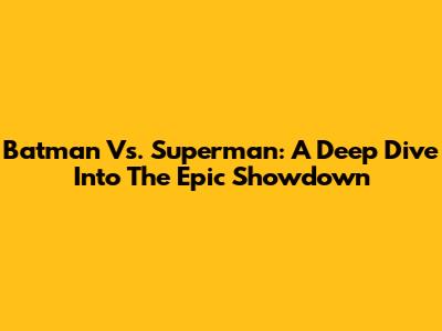 Batman Vs. Superman: A Deep Dive Into The Epic Showdown