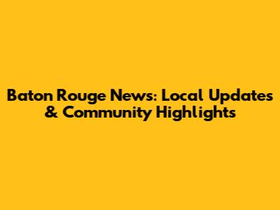 Baton Rouge News: Local Updates & Community Highlights