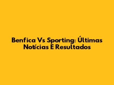 Benfica Vs Sporting: Últimas Notícias E Resultados