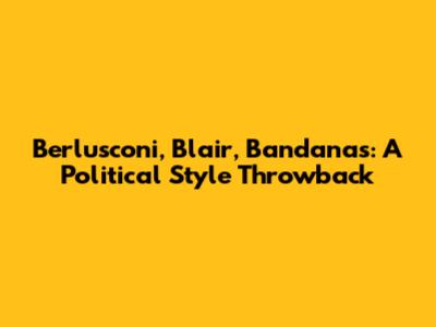 Berlusconi, Blair, Bandanas: A Political Style Throwback