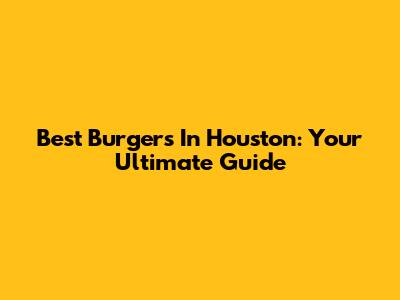 Best Burgers In Houston: Your Ultimate Guide
