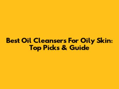 Best Oil Cleansers For Oily Skin: Top Picks & Guide