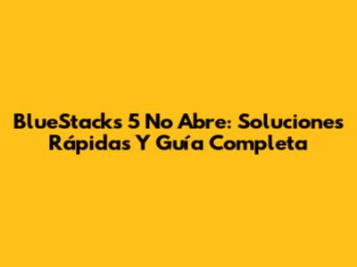 BlueStacks 5 No Abre: Soluciones Rápidas Y Guía Completa