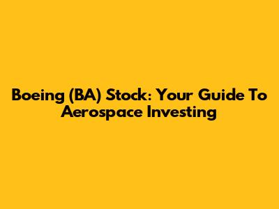 Boeing (BA) Stock: Your Guide To Aerospace Investing