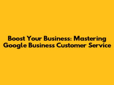 Boost Your Business: Mastering Google Business Customer Service