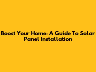 Boost Your Home: A Guide To Solar Panel Installation