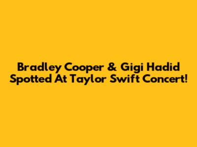 Bradley Cooper & Gigi Hadid Spotted At Taylor Swift Concert!