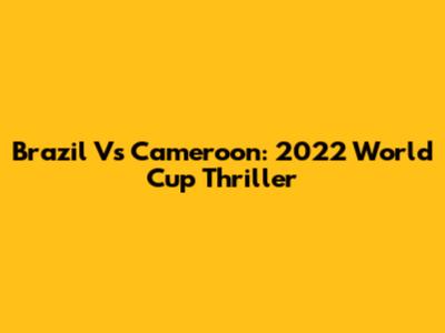 Brazil Vs Cameroon: 2022 World Cup Thriller