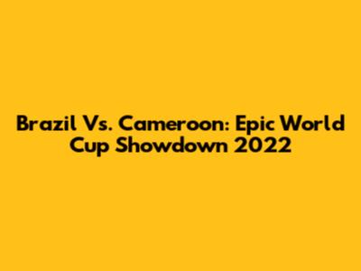 Brazil Vs. Cameroon: Epic World Cup Showdown 2022