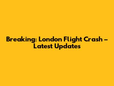 Breaking: London Flight Crash – Latest Updates