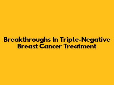 Breakthroughs In Triple-Negative Breast Cancer Treatment