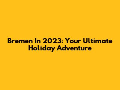 Bremen In 2023: Your Ultimate Holiday Adventure