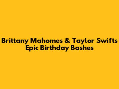 Brittany Mahomes & Taylor Swift's Epic Birthday Bashes