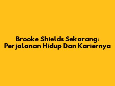 Brooke Shields Sekarang: Perjalanan Hidup Dan Kariernya