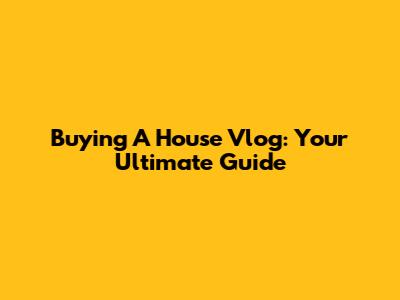 Buying A House Vlog: Your Ultimate Guide