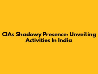 CIA's Shadowy Presence: Unveiling Activities In India
