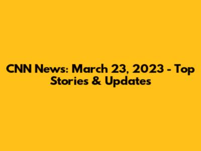 CNN News: March 23, 2023 - Top Stories & Updates