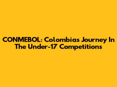 CONMEBOL: Colombia's Journey In The Under-17 Competitions