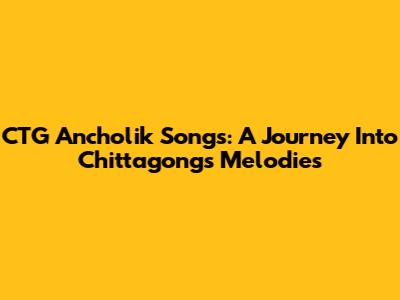 CTG Ancholik Songs: A Journey Into Chittagong's Melodies