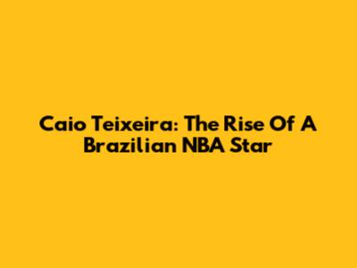Caio Teixeira: The Rise Of A Brazilian NBA Star