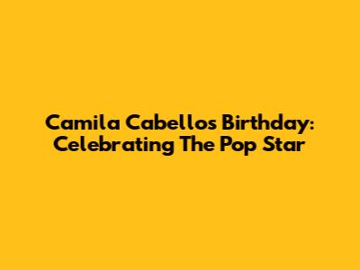 Camila Cabello's Birthday: Celebrating The Pop Star