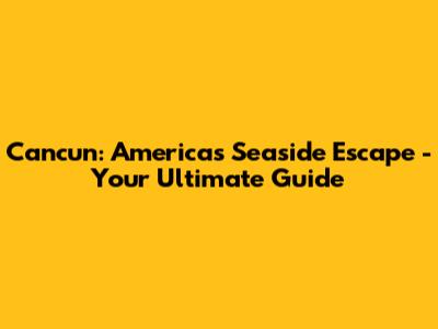 Cancun: America's Seaside Escape - Your Ultimate Guide