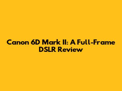 Canon 6D Mark II: A Full-Frame DSLR Review