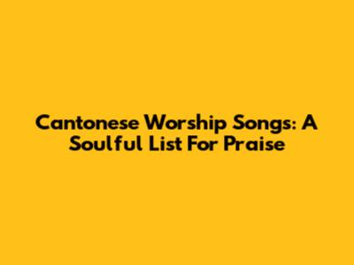Cantonese Worship Songs: A Soulful List For Praise