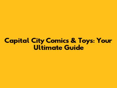 Capital City Comics & Toys: Your Ultimate Guide