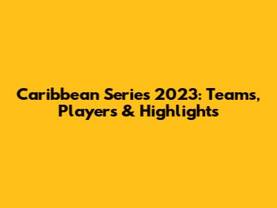 Caribbean Series 2023: Teams, Players & Highlights