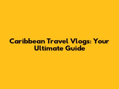 Caribbean Travel Vlogs: Your Ultimate Guide