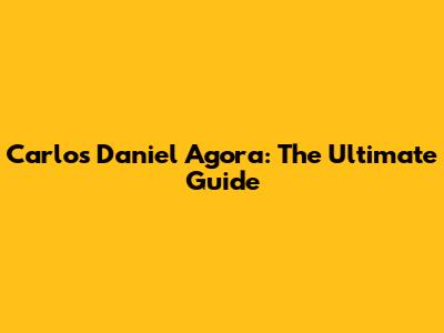 Carlos Daniel Agora: The Ultimate Guide