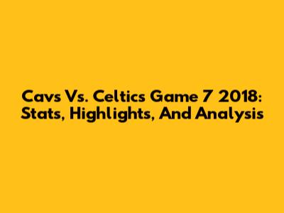 Cavs Vs. Celtics Game 7 2018: Stats, Highlights, And Analysis