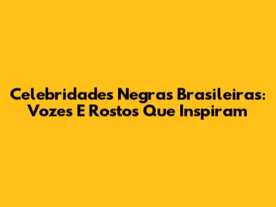 Celebridades Negras Brasileiras: Vozes E Rostos Que Inspiram