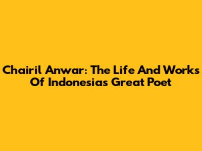 Chairil Anwar: The Life And Works Of Indonesia's Great Poet