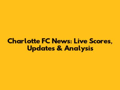 Charlotte FC News: Live Scores, Updates & Analysis
