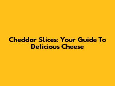 Cheddar Slices: Your Guide To Delicious Cheese
