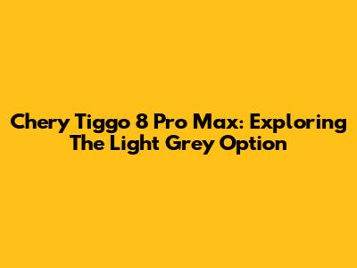 Chery Tiggo 8 Pro Max: Exploring The Light Grey Option