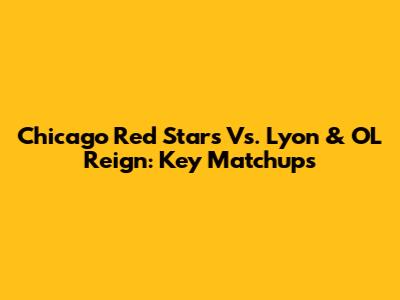 Chicago Red Stars Vs. Lyon & OL Reign: Key Matchups
