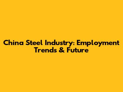 China Steel Industry: Employment Trends & Future