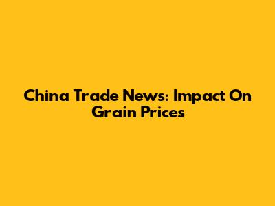 China Trade News: Impact On Grain Prices