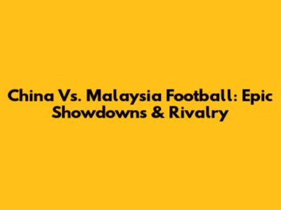China Vs. Malaysia Football: Epic Showdowns & Rivalry