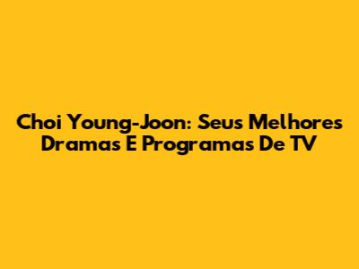 Choi Young-Joon: Seus Melhores Dramas E Programas De TV