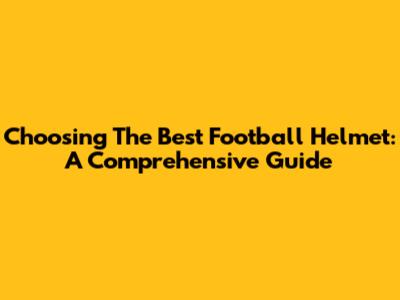 Choosing The Best Football Helmet: A Comprehensive Guide