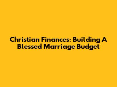 Christian Finances: Building A Blessed Marriage Budget