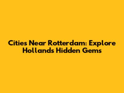 Cities Near Rotterdam: Explore Holland's Hidden Gems