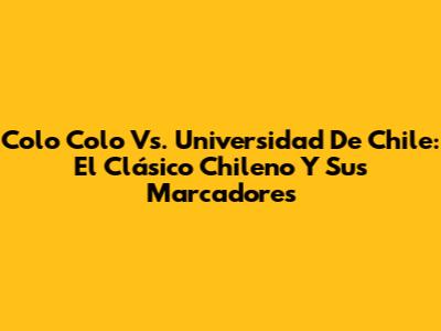 Colo Colo Vs. Universidad De Chile: El Clásico Chileno Y Sus Marcadores