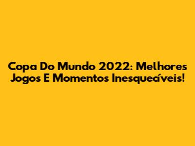 Copa Do Mundo 2022: Melhores Jogos E Momentos Inesquecíveis!